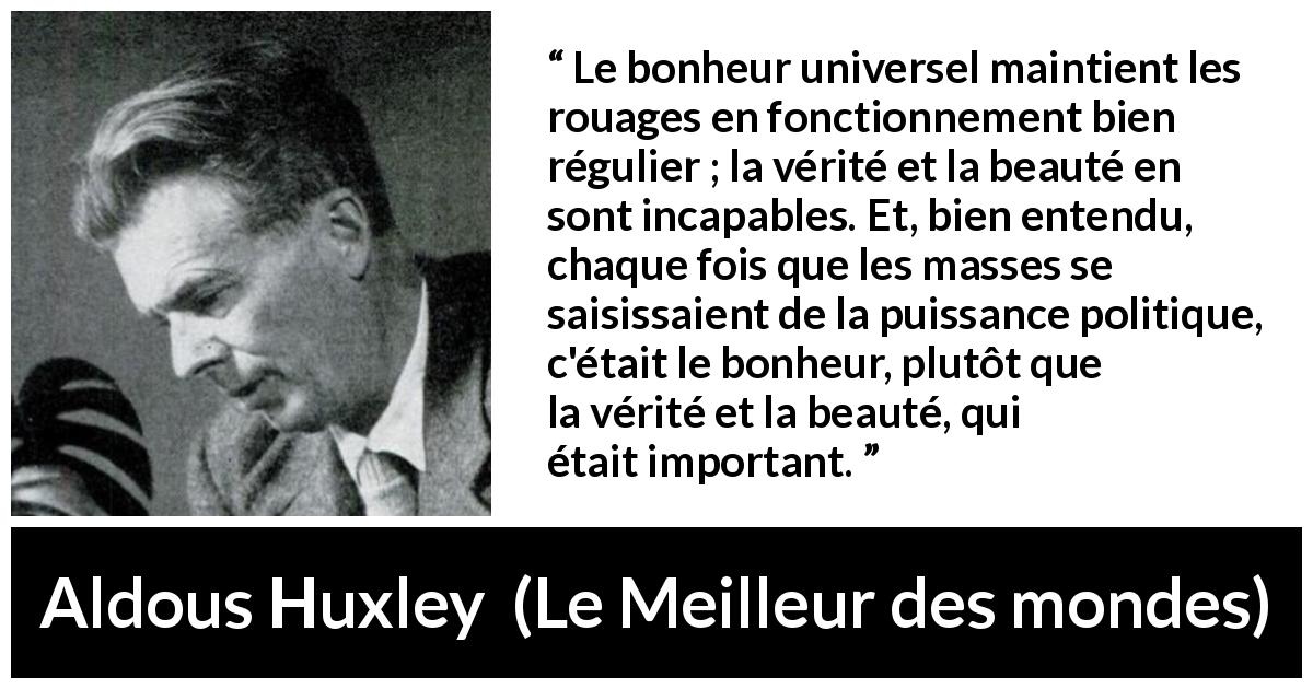 Citation d'Aldous Huxley sur la vérité tirée du Meilleur des mondes - Le bonheur universel maintient les rouages en fonctionnement bien régulier ; la vérité et la beauté en sont incapables. Et, bien entendu, chaque fois que les masses se saisissaient de la puissance politique, c'était le bonheur, plutôt que la vérité et la beauté, qui était important.