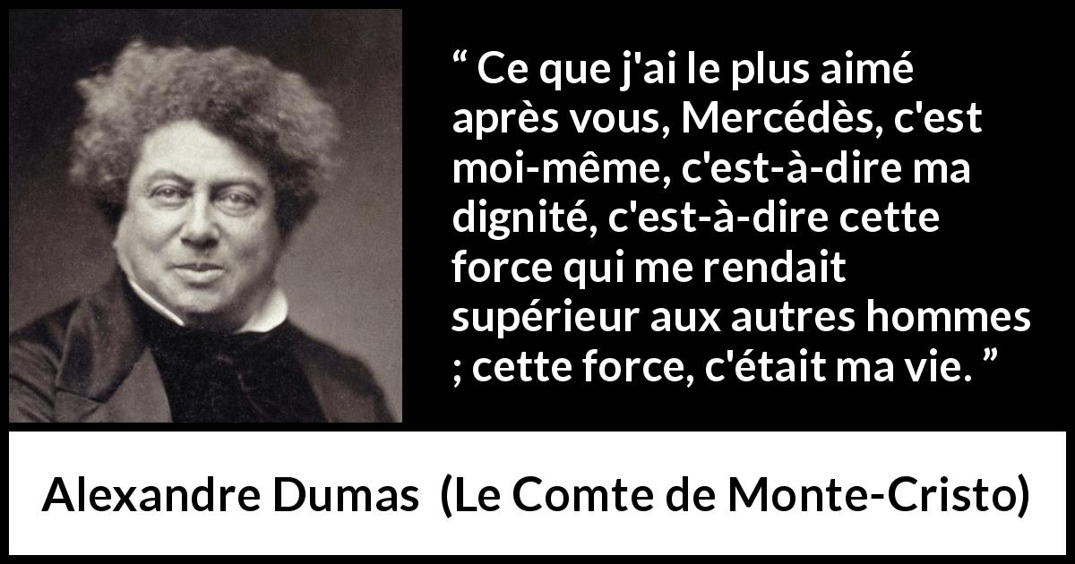 Citation d'Alexandre Dumas sur la force tirée du Comte de Monte-Cristo - Ce que j'ai le plus aimé après vous, Mercédès, c'est moi-même, c'est-à-dire ma dignité, c'est-à-dire cette force qui me rendait supérieur aux autres hommes ; cette force, c'était ma vie.