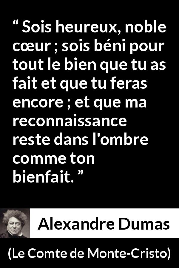 Citation d'Alexandre Dumas sur la gratitude tirée du Comte de Monte-Cristo - Sois heureux, noble cœur ; sois béni pour tout le bien que tu as fait et que tu feras encore ; et que ma reconnaissance reste dans l'ombre comme ton bienfait.