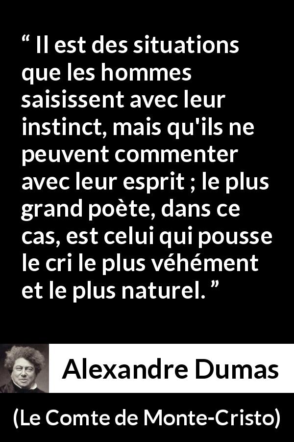 Citation d'Alexandre Dumas sur l'instinct tirée du Comte de Monte-Cristo - Il est des situations que les hommes saisissent avec leur instinct, mais qu'ils ne peuvent commenter avec leur esprit ; le plus grand poète, dans ce cas, est celui qui pousse le cri le plus véhément et le plus naturel.