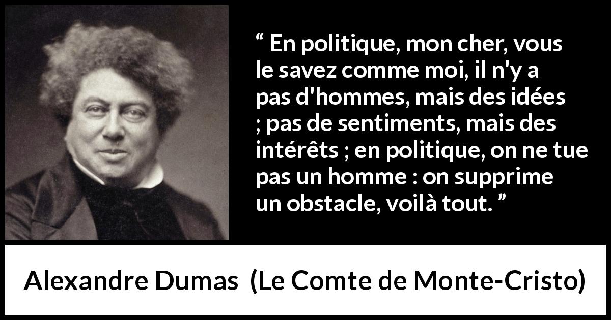 Citation d'Alexandre Dumas sur l'intérêt tirée du Comte de Monte-Cristo - En politique, mon cher, vous le savez comme moi, il n'y a pas d'hommes, mais des idées ; pas de sentiments, mais des intérêts ; en politique, on ne tue pas un homme : on supprime un obstacle, voilà tout.