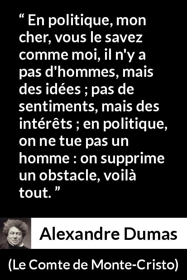 Citation d'Alexandre Dumas sur l'intérêt tirée du Comte de Monte-Cristo - En politique, mon cher, vous le savez comme moi, il n'y a pas d'hommes, mais des idées ; pas de sentiments, mais des intérêts ; en politique, on ne tue pas un homme : on supprime un obstacle, voilà tout.