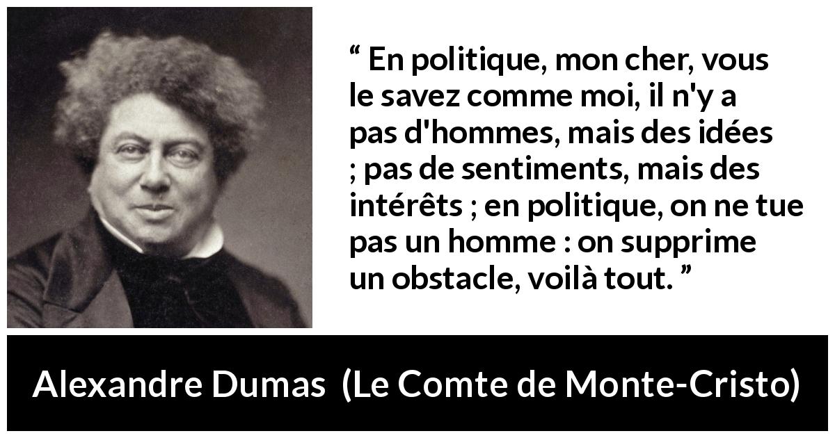 Citation d'Alexandre Dumas sur l'intérêt tirée du Comte de Monte-Cristo - En politique, mon cher, vous le savez comme moi, il n'y a pas d'hommes, mais des idées ; pas de sentiments, mais des intérêts ; en politique, on ne tue pas un homme : on supprime un obstacle, voilà tout.