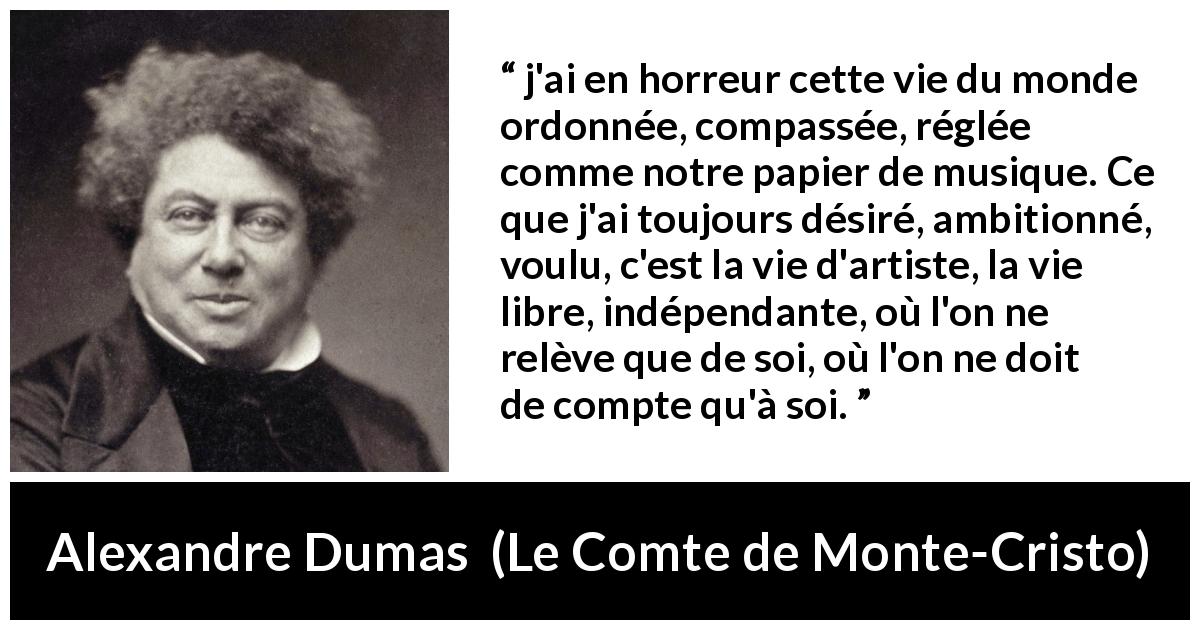 Citation d'Alexandre Dumas sur la liberté tirée du Comte de Monte-Cristo - j'ai en horreur cette vie du monde ordonnée, compassée, réglée comme notre papier de musique. Ce que j'ai toujours désiré, ambitionné, voulu, c'est la vie d'artiste, la vie libre, indépendante, où l'on ne relève que de soi, où l'on ne doit de compte qu'à soi.