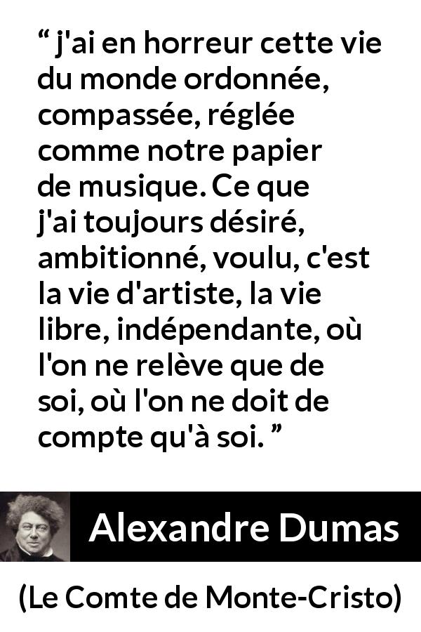 Citation d'Alexandre Dumas sur la liberté tirée du Comte de Monte-Cristo - j'ai en horreur cette vie du monde ordonnée, compassée, réglée comme notre papier de musique. Ce que j'ai toujours désiré, ambitionné, voulu, c'est la vie d'artiste, la vie libre, indépendante, où l'on ne relève que de soi, où l'on ne doit de compte qu'à soi.