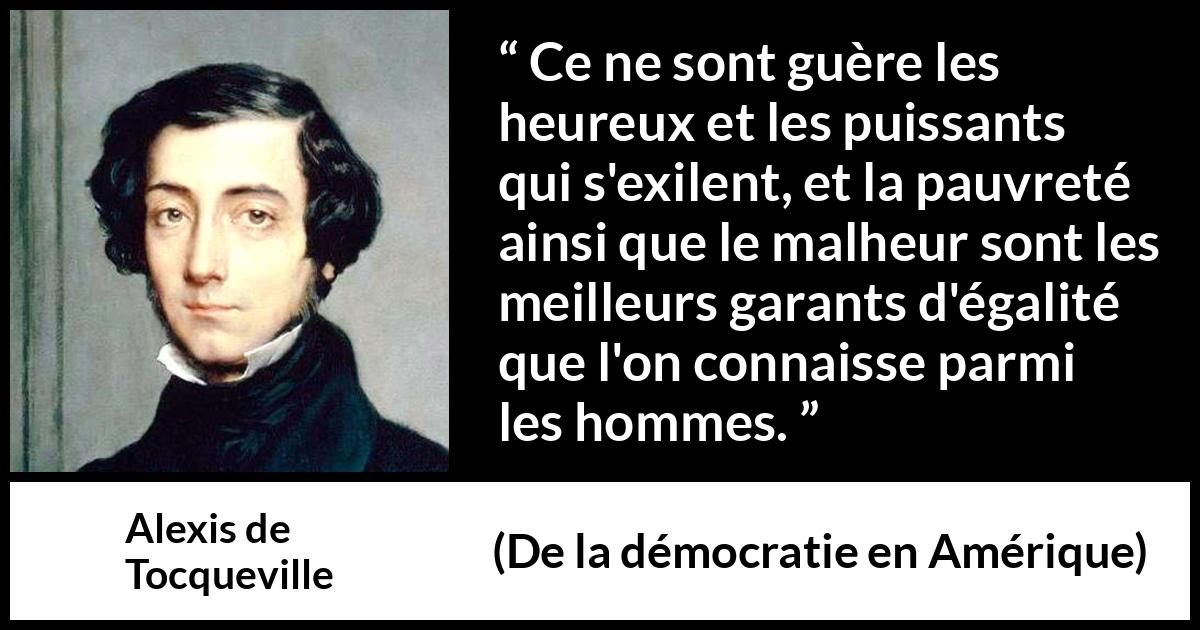 Citation d'Alexis de Tocqueville sur l'égalité tirée de De la démocratie en Amérique - Ce ne sont guère les heureux et les puissants qui s'exilent, et la pauvreté ainsi que le malheur sont les meilleurs garants d'égalité que l'on connaisse parmi les hommes.