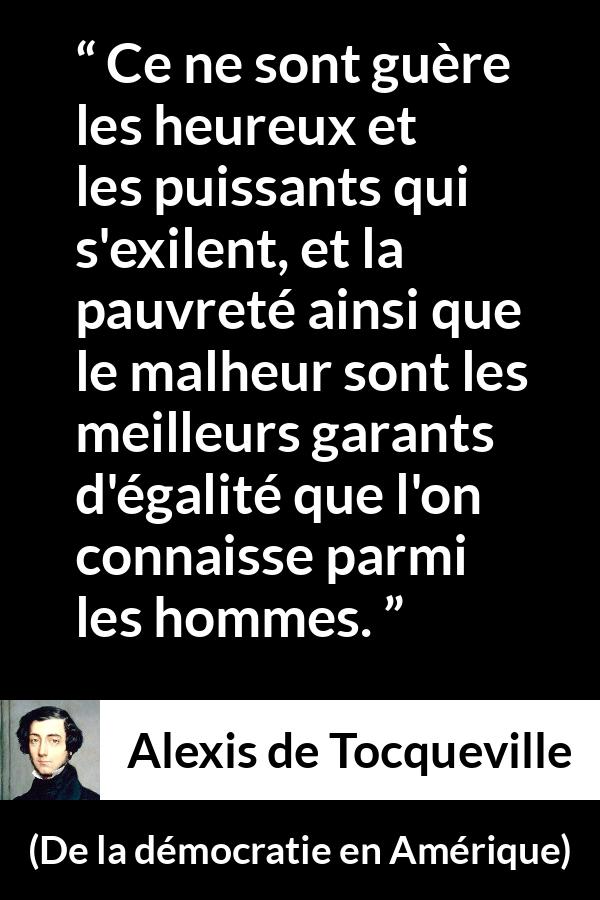 Citation d'Alexis de Tocqueville sur l'égalité tirée de De la démocratie en Amérique - Ce ne sont guère les heureux et les puissants qui s'exilent, et la pauvreté ainsi que le malheur sont les meilleurs garants d'égalité que l'on connaisse parmi les hommes.