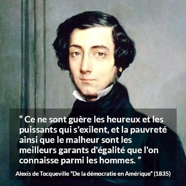 Citation d'Alexis de Tocqueville sur l'égalité tirée de De la démocratie en Amérique - Ce ne sont guère les heureux et les puissants qui s'exilent, et la pauvreté ainsi que le malheur sont les meilleurs garants d'égalité que l'on connaisse parmi les hommes.