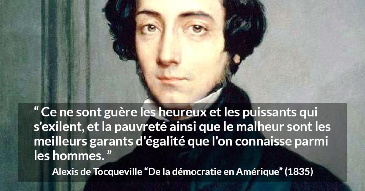 Citation d'Alexis de Tocqueville sur l'égalité tirée de De la démocratie en Amérique - Ce ne sont guère les heureux et les puissants qui s'exilent, et la pauvreté ainsi que le malheur sont les meilleurs garants d'égalité que l'on connaisse parmi les hommes.