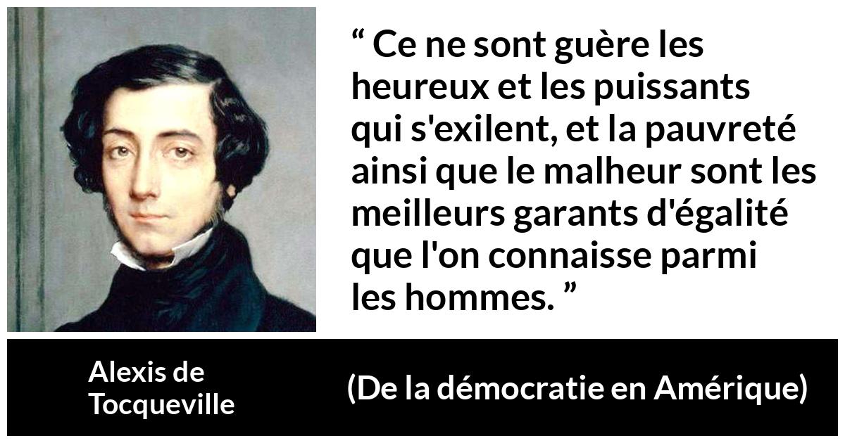 Citation d'Alexis de Tocqueville sur l'égalité tirée de De la démocratie en Amérique - Ce ne sont guère les heureux et les puissants qui s'exilent, et la pauvreté ainsi que le malheur sont les meilleurs garants d'égalité que l'on connaisse parmi les hommes.