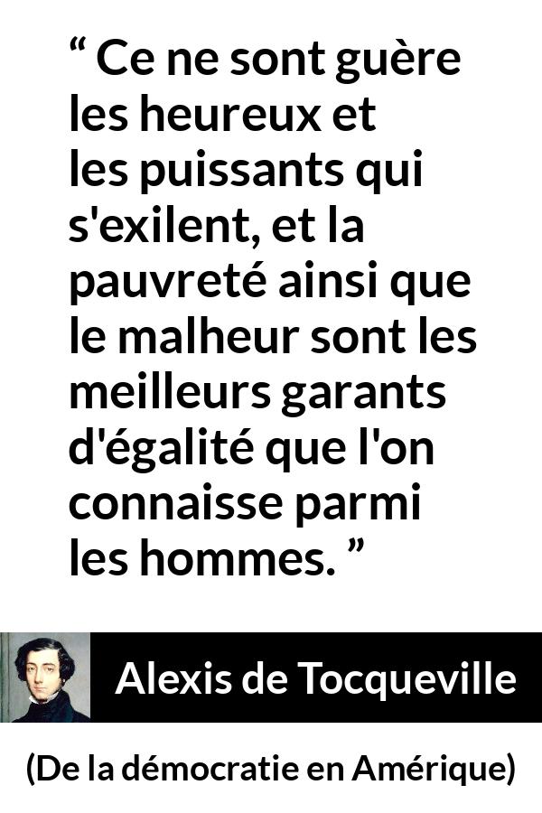 Citation d'Alexis de Tocqueville sur l'égalité tirée de De la démocratie en Amérique - Ce ne sont guère les heureux et les puissants qui s'exilent, et la pauvreté ainsi que le malheur sont les meilleurs garants d'égalité que l'on connaisse parmi les hommes.