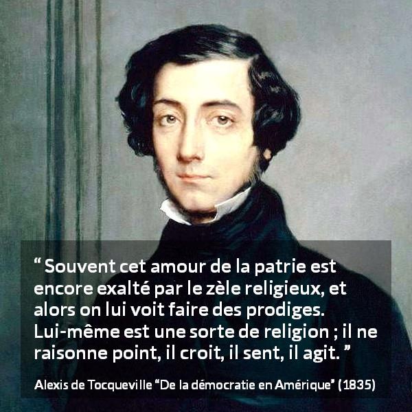 Citation d'Alexis de Tocqueville sur la foi tirée de De la démocratie en Amérique - Souvent cet amour de la patrie est encore exalté par le zèle religieux, et alors on lui voit faire des prodiges. Lui-même est une sorte de religion ; il ne raisonne point, il croit, il sent, il agit.