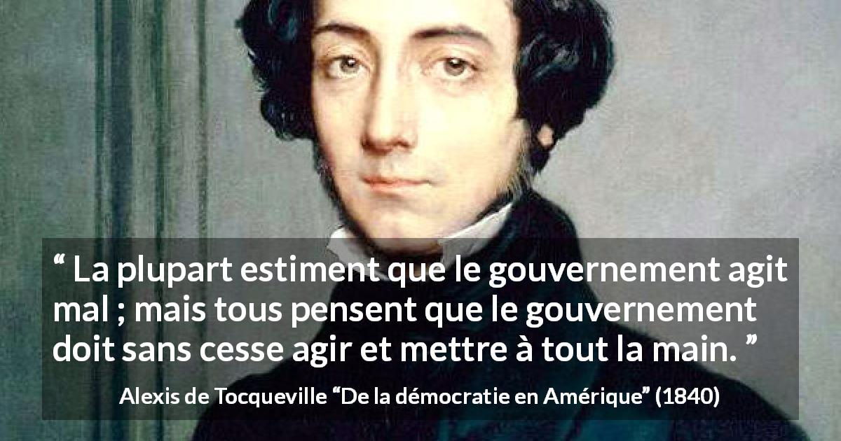 Citation d'Alexis de Tocqueville sur le gouvernement tirée de De la démocratie en Amérique - La plupart estiment que le gouvernement agit mal ; mais tous pensent que le gouvernement doit sans cesse agir et mettre à tout la main.