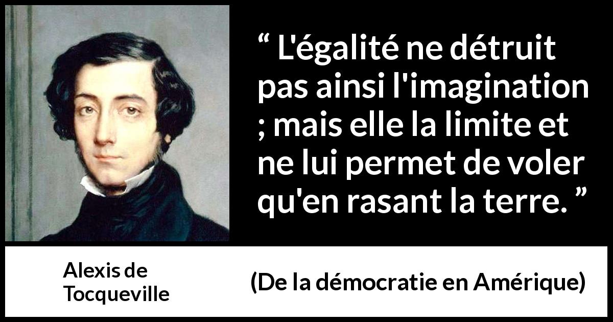 Citation d'Alexis de Tocqueville sur l'imagination tirée de De la démocratie en Amérique - L'égalité ne détruit pas ainsi l'imagination ; mais elle la limite et ne lui permet de voler qu'en rasant la terre.
