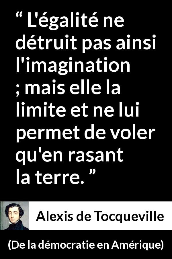 Citation d'Alexis de Tocqueville sur l'imagination tirée de De la démocratie en Amérique - L'égalité ne détruit pas ainsi l'imagination ; mais elle la limite et ne lui permet de voler qu'en rasant la terre.