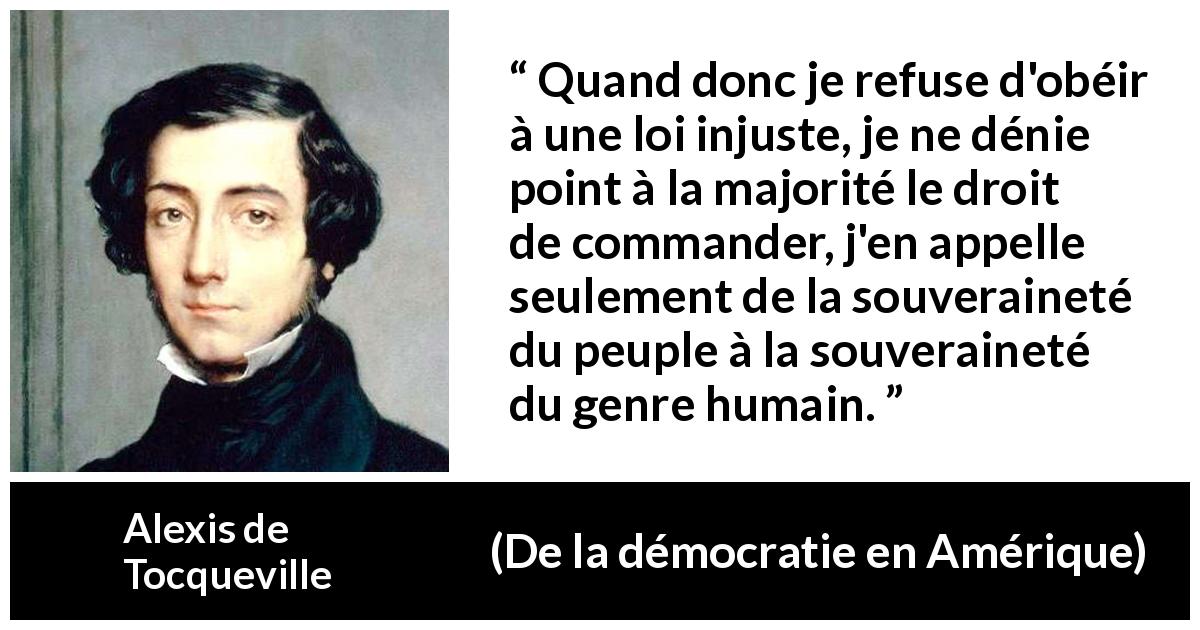 Citation d'Alexis de Tocqueville sur l'injustice tirée de De la démocratie en Amérique - Quand donc je refuse d'obéir à une loi injuste, je ne dénie point à la majorité le droit de commander, j'en appelle seulement de la souveraineté du peuple à la souveraineté du genre humain.