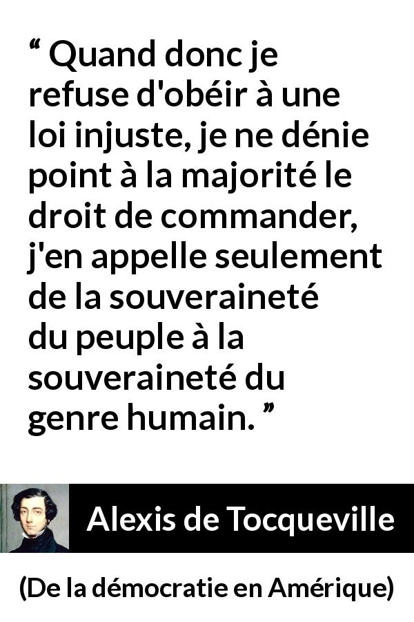 Citation d'Alexis de Tocqueville sur l'injustice tirée de De la démocratie en Amérique - Quand donc je refuse d'obéir à une loi injuste, je ne dénie point à la majorité le droit de commander, j'en appelle seulement de la souveraineté du peuple à la souveraineté du genre humain.
