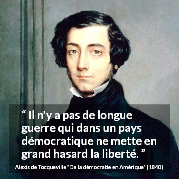 Citation d'Alexis de Tocqueville sur la liberté tirée de De la démocratie en Amérique - Il n'y a pas de longue guerre qui dans un pays démocratique ne mette en grand hasard la liberté.