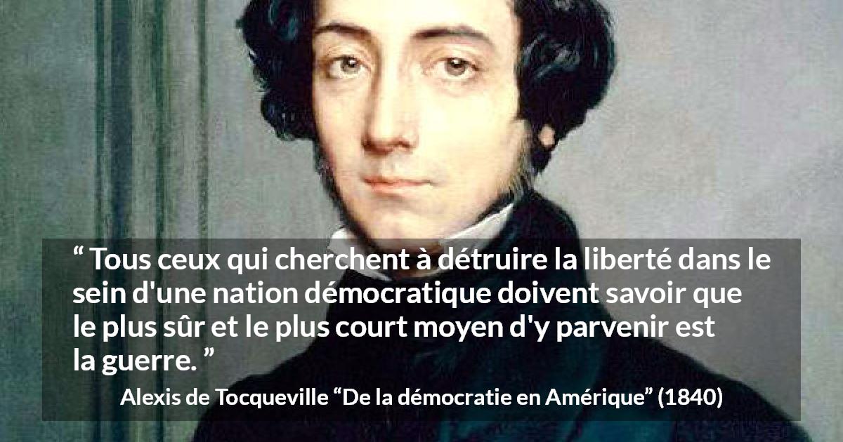 Citation d'Alexis de Tocqueville sur la liberté tirée de De la démocratie en Amérique - Tous ceux qui cherchent à détruire la liberté dans le sein d'une nation démocratique doivent savoir que le plus sûr et le plus court moyen d'y parvenir est la guerre.