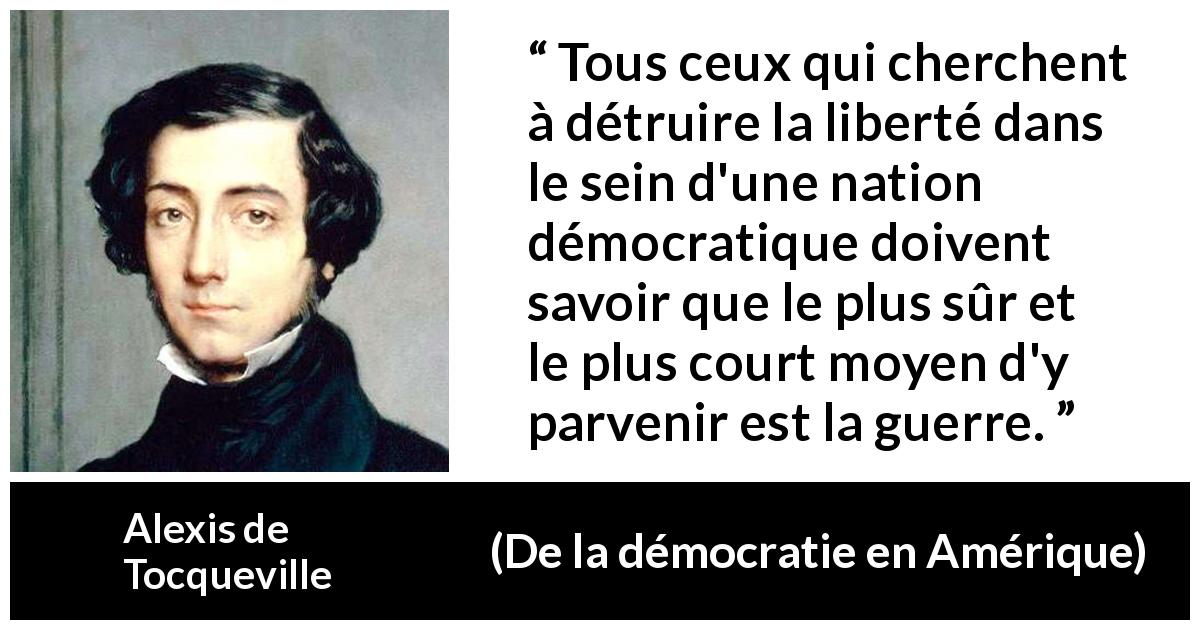 Citation d'Alexis de Tocqueville sur la liberté tirée de De la démocratie en Amérique - Tous ceux qui cherchent à détruire la liberté dans le sein d'une nation démocratique doivent savoir que le plus sûr et le plus court moyen d'y parvenir est la guerre.