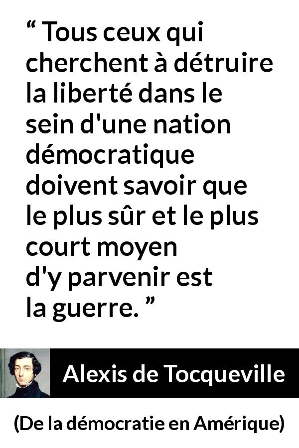 Citation d'Alexis de Tocqueville sur la liberté tirée de De la démocratie en Amérique - Tous ceux qui cherchent à détruire la liberté dans le sein d'une nation démocratique doivent savoir que le plus sûr et le plus court moyen d'y parvenir est la guerre.