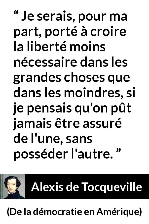 Citation d'Alexis de Tocqueville sur la liberté tirée de De la démocratie en Amérique - Je serais, pour ma part, porté à croire la liberté moins nécessaire dans les grandes choses que dans les moindres, si je pensais qu'on pût jamais être assuré de l'une, sans posséder l'autre.