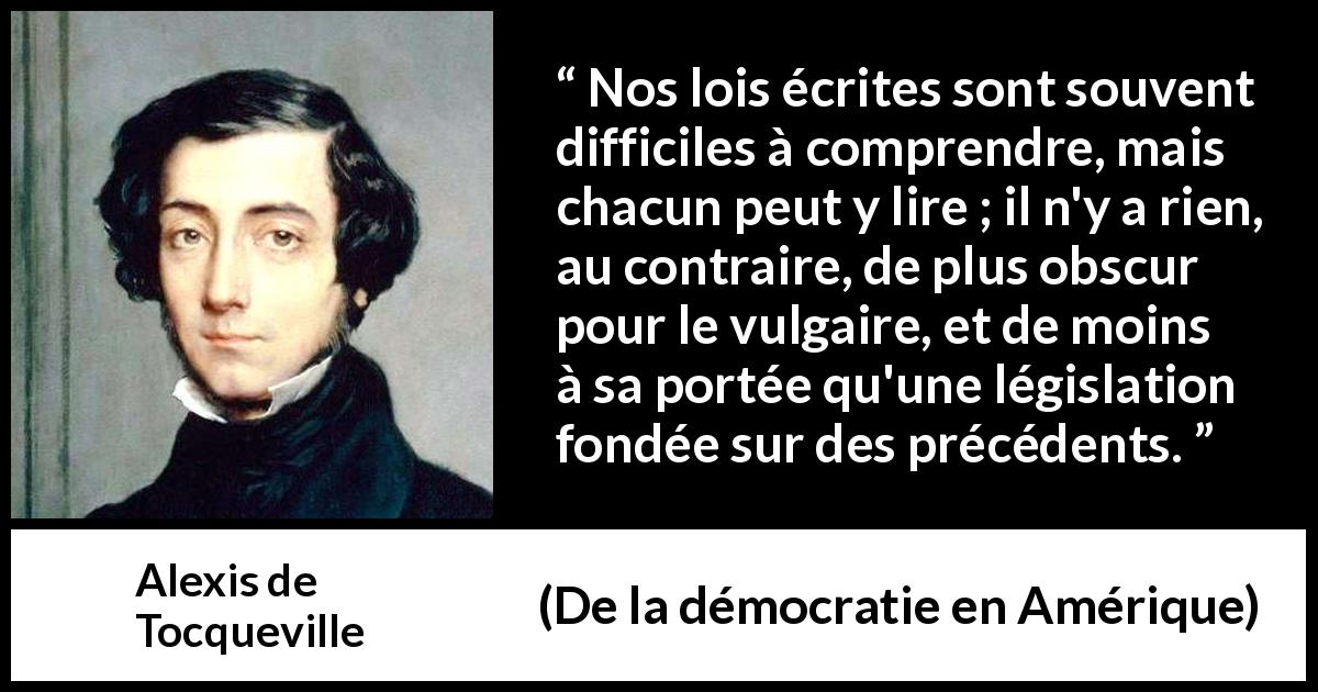 Citation d'Alexis de Tocqueville sur la loi tirée de De la démocratie en Amérique - Nos lois écrites sont souvent difficiles à comprendre, mais chacun peut y lire ; il n'y a rien, au contraire, de plus obscur pour le vulgaire, et de moins à sa portée qu'une législation fondée sur des précédents.
