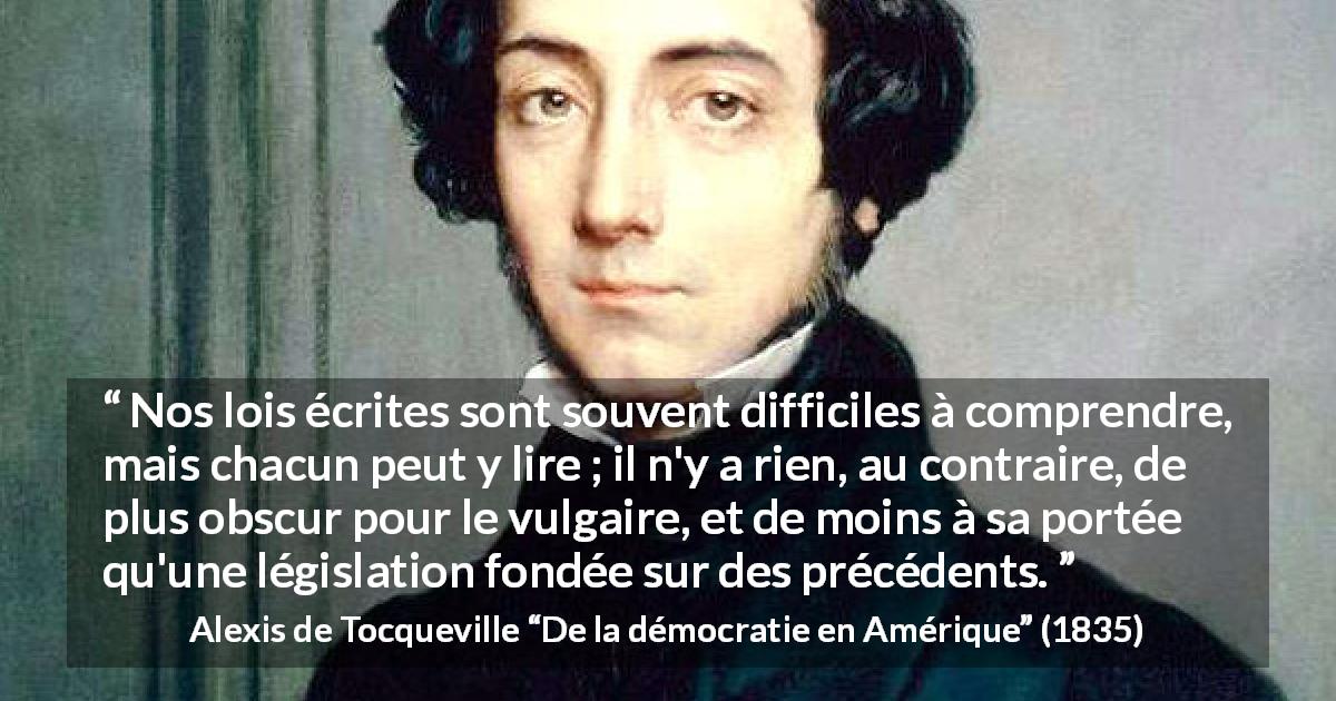 Citation d'Alexis de Tocqueville sur la loi tirée de De la démocratie en Amérique - Nos lois écrites sont souvent difficiles à comprendre, mais chacun peut y lire ; il n'y a rien, au contraire, de plus obscur pour le vulgaire, et de moins à sa portée qu'une législation fondée sur des précédents.