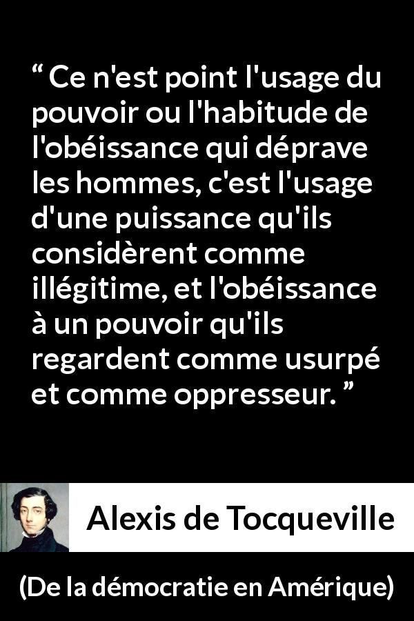 Citation d'Alexis de Tocqueville sur l'oppression tirée de De la démocratie en Amérique - Ce n'est point l'usage du pouvoir ou l'habitude de l'obéissance qui déprave les hommes, c'est l'usage d'une puissance qu'ils considèrent comme illégitime, et l'obéissance à un pouvoir qu'ils regardent comme usurpé et comme oppresseur.
