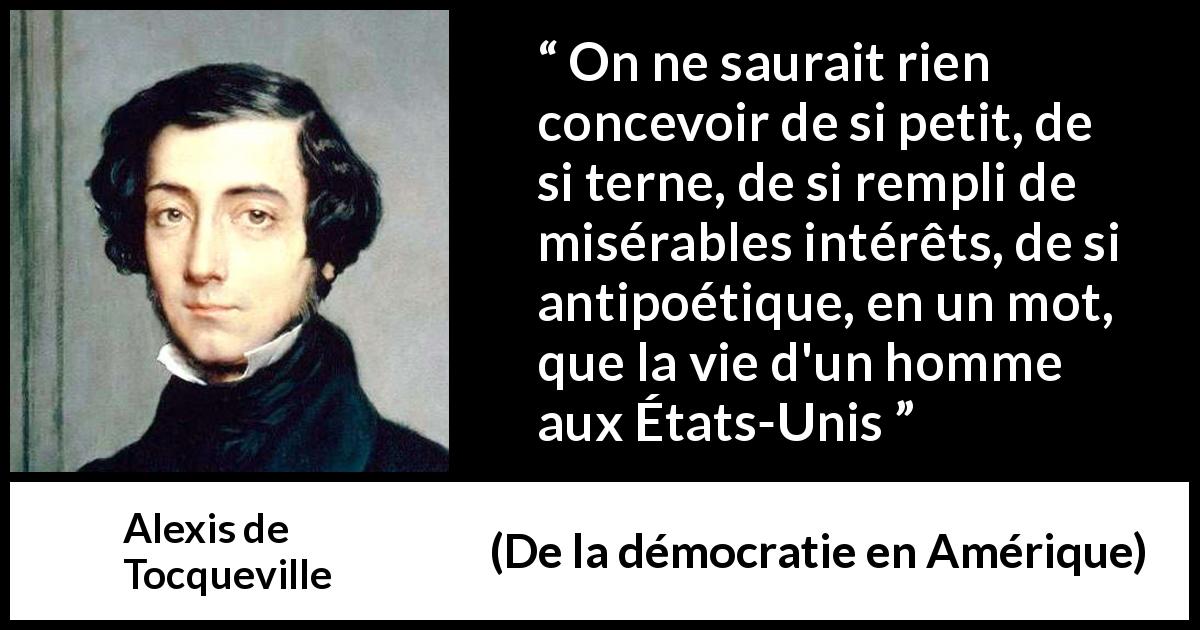 Citation d'Alexis de Tocqueville sur la poésie tirée de De la démocratie en Amérique - On ne saurait rien concevoir de si petit, de si terne, de si rempli de misérables intérêts, de si antipoétique, en un mot, que la vie d'un homme aux États-Unis