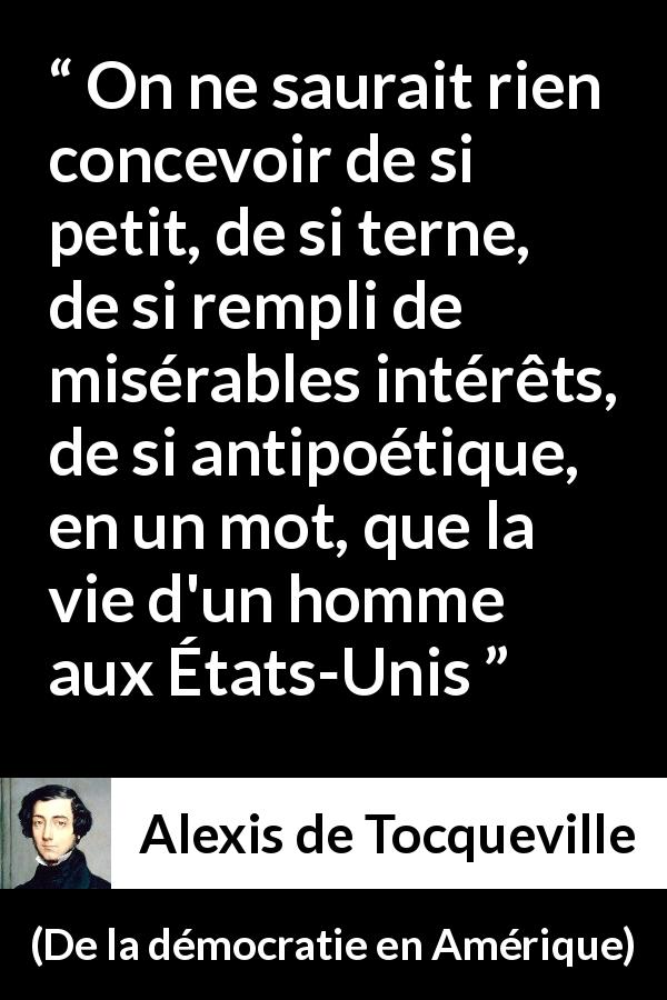 Citation d'Alexis de Tocqueville sur la poésie tirée de De la démocratie en Amérique - On ne saurait rien concevoir de si petit, de si terne, de si rempli de misérables intérêts, de si antipoétique, en un mot, que la vie d'un homme aux États-Unis