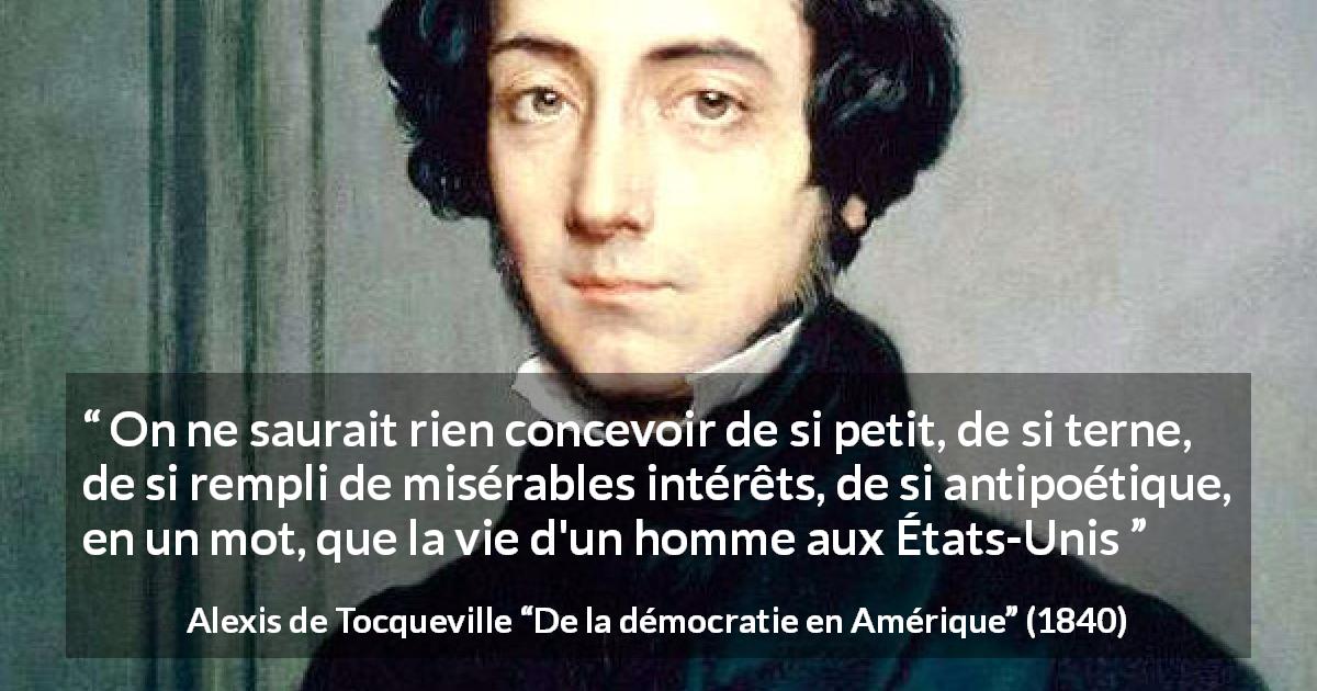 Citation d'Alexis de Tocqueville sur la poésie tirée de De la démocratie en Amérique - On ne saurait rien concevoir de si petit, de si terne, de si rempli de misérables intérêts, de si antipoétique, en un mot, que la vie d'un homme aux États-Unis