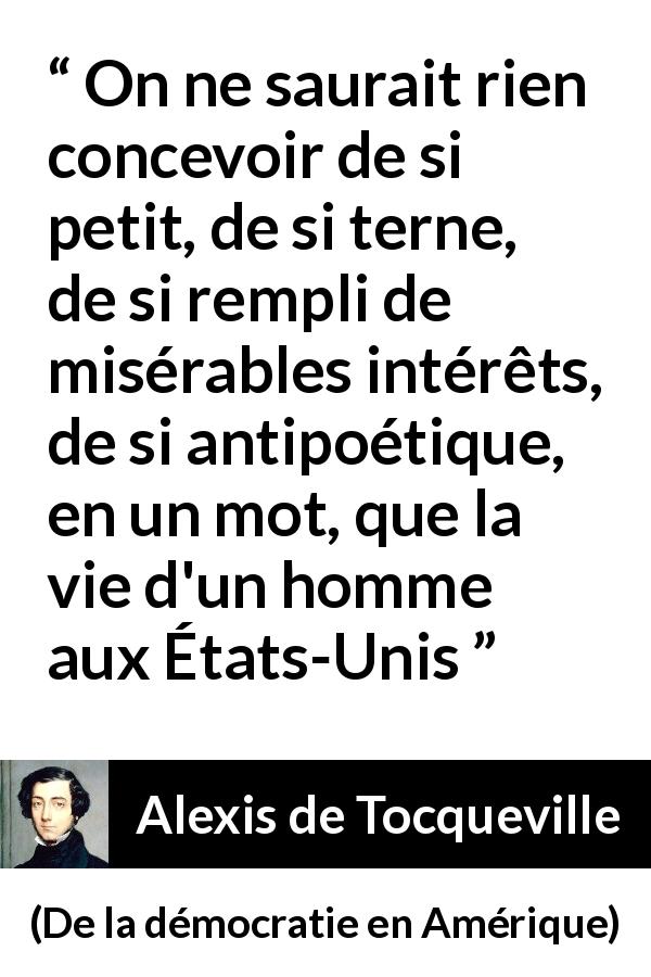 Citation d'Alexis de Tocqueville sur la poésie tirée de De la démocratie en Amérique - On ne saurait rien concevoir de si petit, de si terne, de si rempli de misérables intérêts, de si antipoétique, en un mot, que la vie d'un homme aux États-Unis