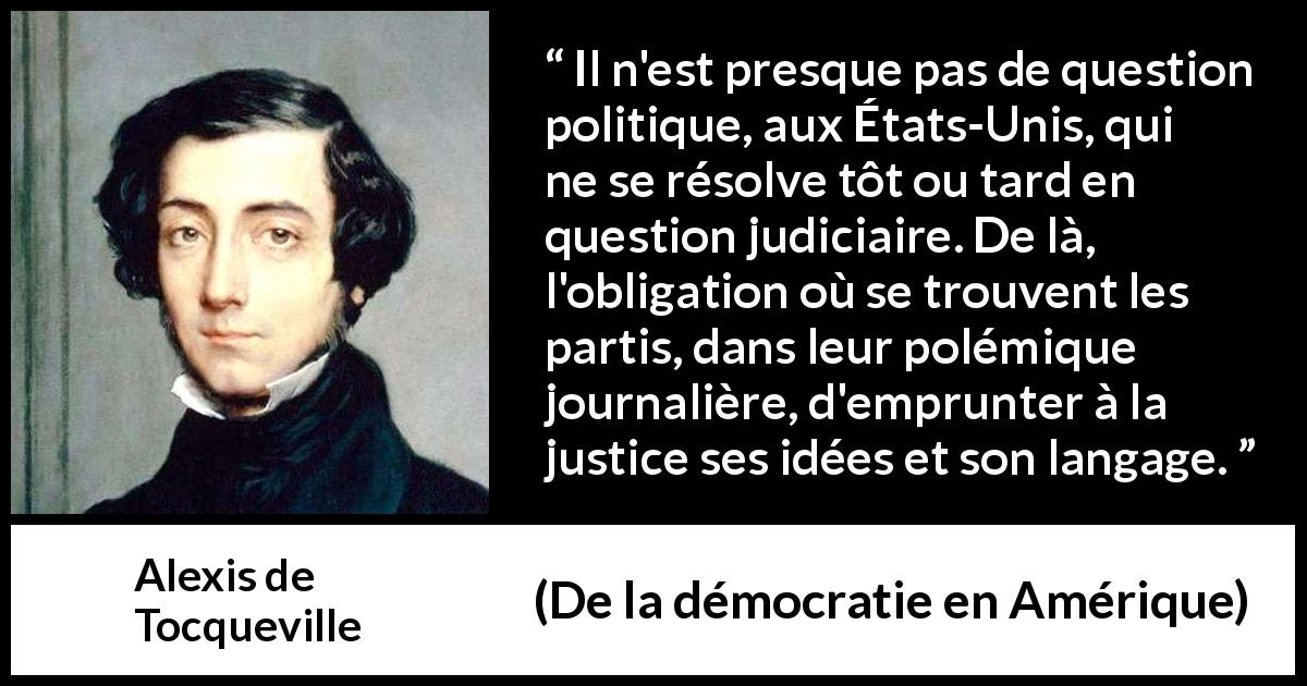 Citation d'Alexis de Tocqueville sur la politique tirée de De la démocratie en Amérique - Il n'est presque pas de question politique, aux États-Unis, qui ne se résolve tôt ou tard en question judiciaire. De là, l'obligation où se trouvent les partis, dans leur polémique journalière, d'emprunter à la justice ses idées et son langage.