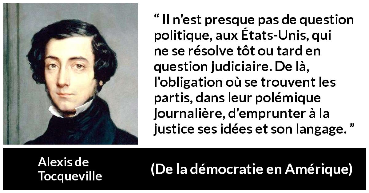 Citation d'Alexis de Tocqueville sur la politique tirée de De la démocratie en Amérique - Il n'est presque pas de question politique, aux États-Unis, qui ne se résolve tôt ou tard en question judiciaire. De là, l'obligation où se trouvent les partis, dans leur polémique journalière, d'emprunter à la justice ses idées et son langage.