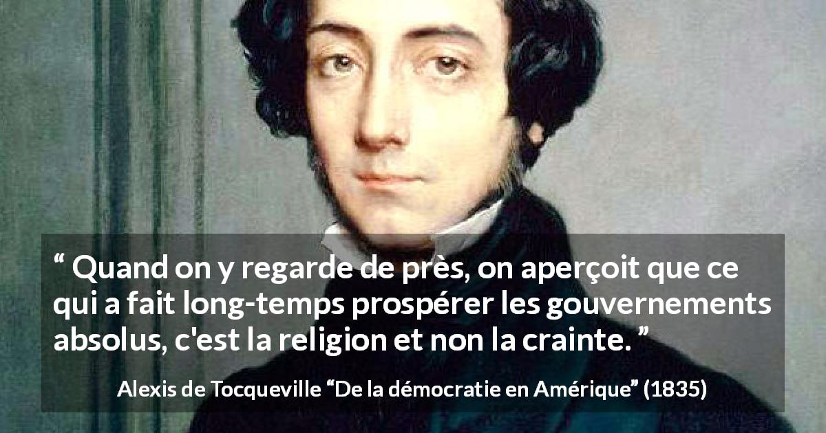 Citation d'Alexis de Tocqueville sur la religion tirée de De la démocratie en Amérique - Quand on y regarde de près, on aperçoit que ce qui a fait long-temps prospérer les gouvernements absolus, c'est la religion et non la crainte.