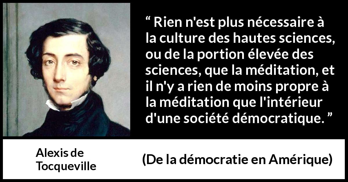 Citation d'Alexis de Tocqueville sur la science tirée de De la démocratie en Amérique - Rien n'est plus nécessaire à la culture des hautes sciences, ou de la portion élevée des sciences, que la méditation, et il n'y a rien de moins propre à la méditation que l'intérieur d'une société démocratique.