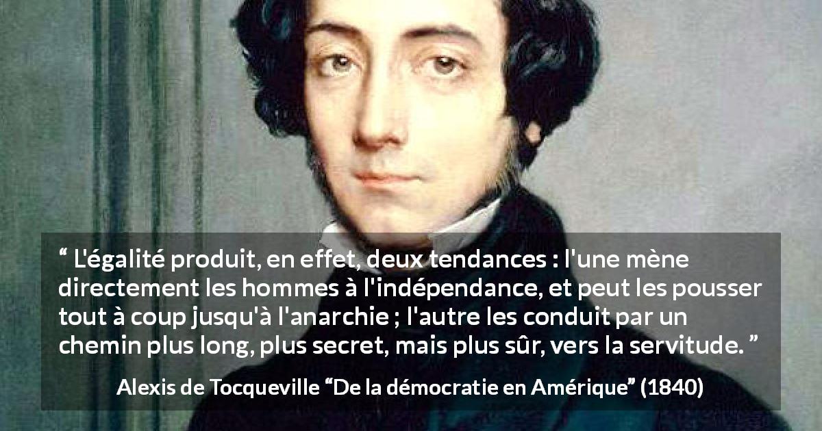 Citation d'Alexis de Tocqueville sur la servitude tirée de De la démocratie en Amérique - L'égalité produit, en effet, deux tendances : l'une mène directement les hommes à l'indépendance, et peut les pousser tout à coup jusqu'à l'anarchie ; l'autre les conduit par un chemin plus long, plus secret, mais plus sûr, vers la servitude.