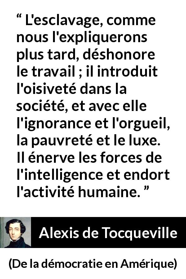 Citation d'Alexis de Tocqueville sur le travail tirée de De la démocratie en Amérique - L'esclavage, comme nous l'expliquerons plus tard, déshonore le travail ; il introduit l'oisiveté dans la société, et avec elle l'ignorance et l'orgueil, la pauvreté et le luxe. Il énerve les forces de l'intelligence et endort l'activité humaine.