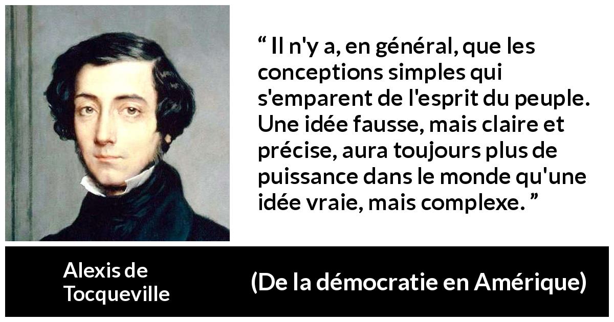 Citation d'Alexis de Tocqueville sur la vérité tirée de De la démocratie en Amérique - Il n'y a, en général, que les conceptions simples qui s'emparent de l'esprit du peuple. Une idée fausse, mais claire et précise, aura toujours plus de puissance dans le monde qu'une idée vraie, mais complexe.