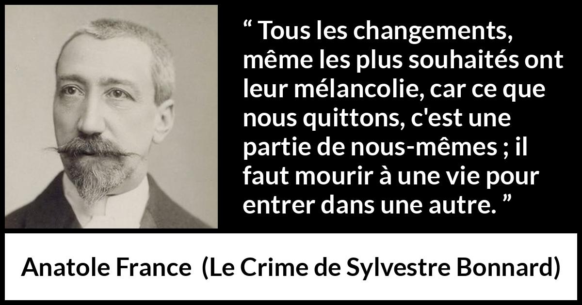 Citation d'Anatole France sur le changement tirée du Crime de Sylvestre Bonnard - Tous les changements, même les plus souhaités ont leur mélancolie, car ce que nous quittons, c'est une partie de nous-mêmes ; il faut mourir à une vie pour entrer dans une autre.