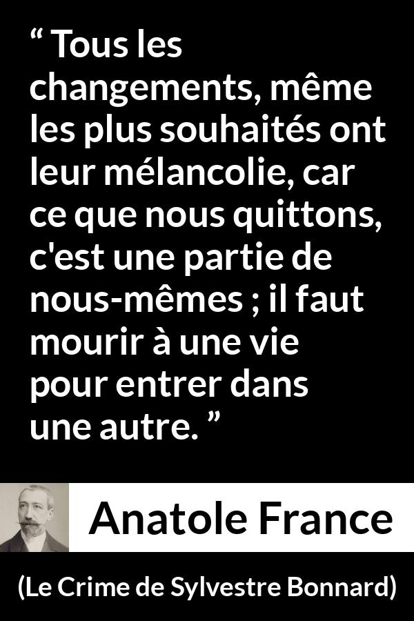 Citation d'Anatole France sur le changement tirée du Crime de Sylvestre Bonnard - Tous les changements, même les plus souhaités ont leur mélancolie, car ce que nous quittons, c'est une partie de nous-mêmes ; il faut mourir à une vie pour entrer dans une autre.