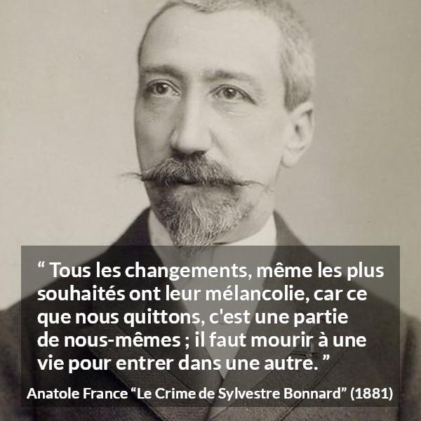 Citation d'Anatole France sur le changement tirée du Crime de Sylvestre Bonnard - Tous les changements, même les plus souhaités ont leur mélancolie, car ce que nous quittons, c'est une partie de nous-mêmes ; il faut mourir à une vie pour entrer dans une autre.