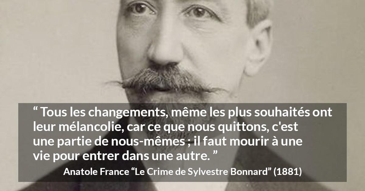 Citation d'Anatole France sur le changement tirée du Crime de Sylvestre Bonnard - Tous les changements, même les plus souhaités ont leur mélancolie, car ce que nous quittons, c'est une partie de nous-mêmes ; il faut mourir à une vie pour entrer dans une autre.