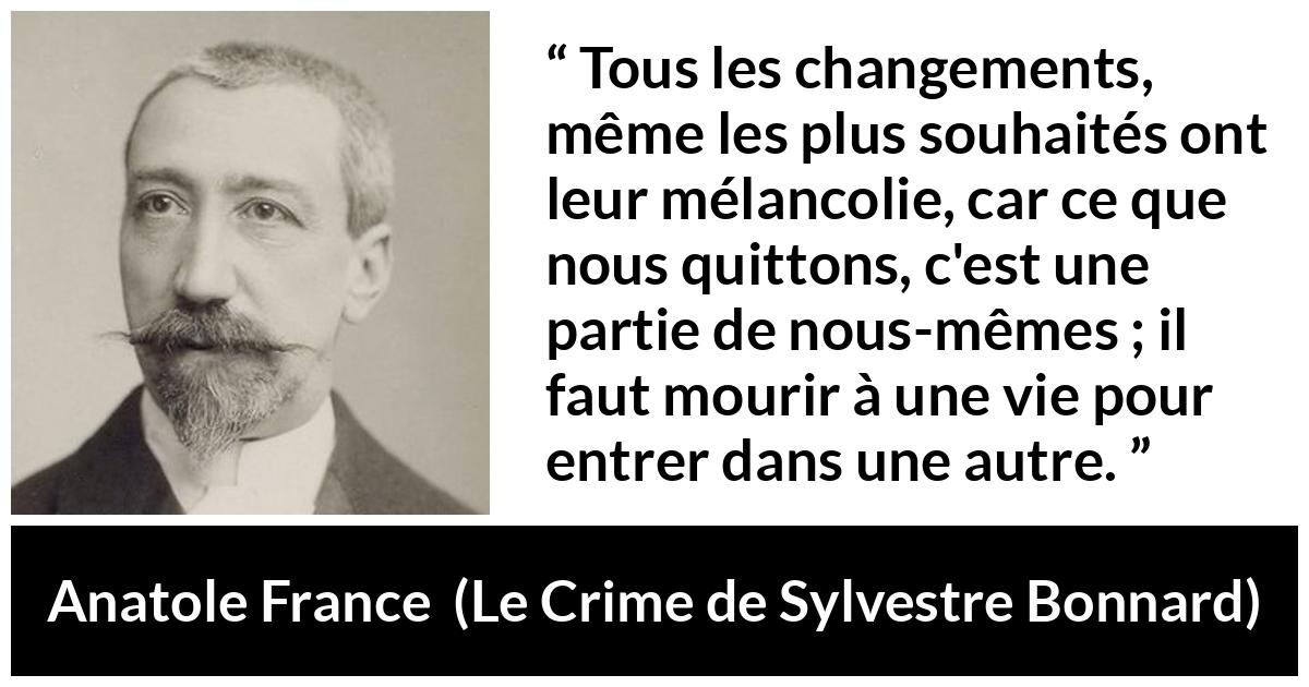 Citation d'Anatole France sur le changement tirée du Crime de Sylvestre Bonnard - Tous les changements, même les plus souhaités ont leur mélancolie, car ce que nous quittons, c'est une partie de nous-mêmes ; il faut mourir à une vie pour entrer dans une autre.