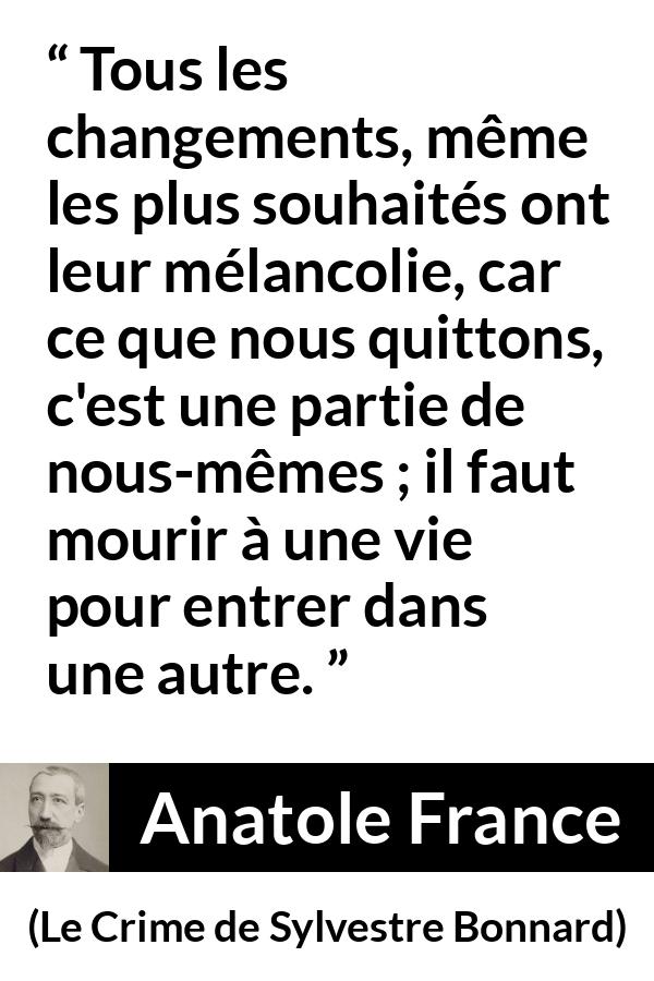 Citation d'Anatole France sur le changement tirée du Crime de Sylvestre Bonnard - Tous les changements, même les plus souhaités ont leur mélancolie, car ce que nous quittons, c'est une partie de nous-mêmes ; il faut mourir à une vie pour entrer dans une autre.