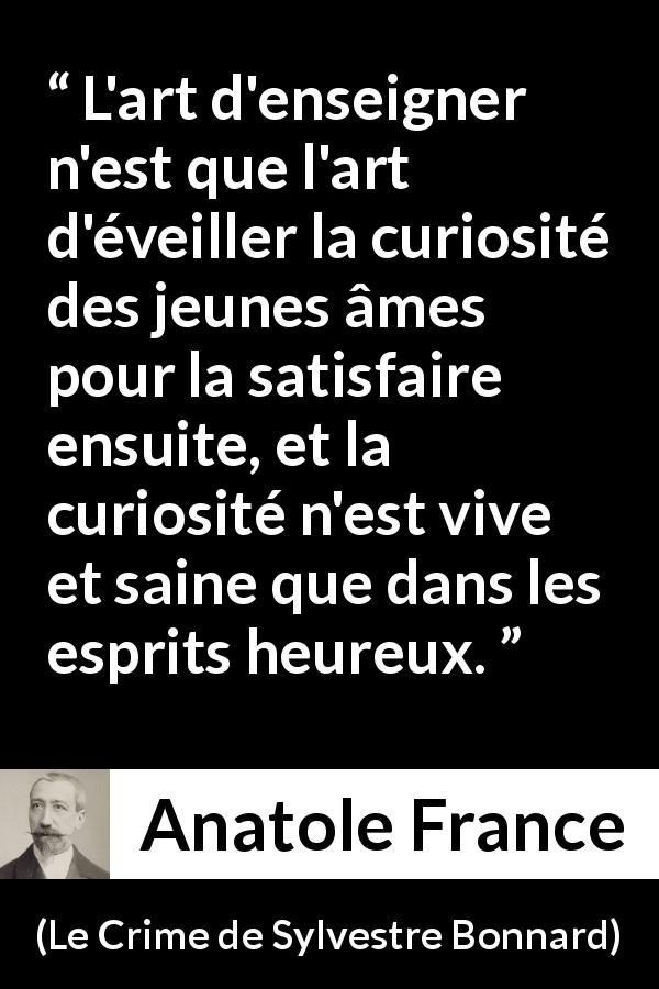 Citation d'Anatole France sur la curiosité tirée du Crime de Sylvestre Bonnard - L'art d'enseigner n'est que l'art d'éveiller la curiosité des jeunes âmes pour la satisfaire ensuite, et la curiosité n'est vive et saine que dans les esprits heureux.
