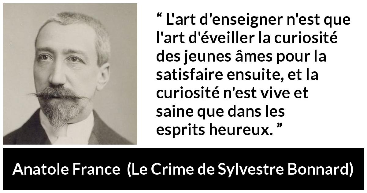 Citation d'Anatole France sur la curiosité tirée du Crime de Sylvestre Bonnard - L'art d'enseigner n'est que l'art d'éveiller la curiosité des jeunes âmes pour la satisfaire ensuite, et la curiosité n'est vive et saine que dans les esprits heureux.