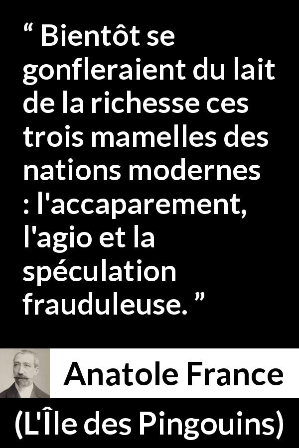 Citation d'Anatole France sur la richesse tirée de L'Île des Pingouins - Bientôt se gonfleraient du lait de la richesse ces trois mamelles des nations modernes : l'accaparement, l'agio et la spéculation frauduleuse.