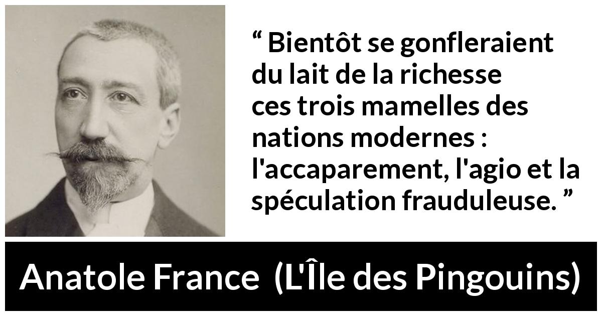 Citation d'Anatole France sur la richesse tirée de L'Île des Pingouins - Bientôt se gonfleraient du lait de la richesse ces trois mamelles des nations modernes : l'accaparement, l'agio et la spéculation frauduleuse.